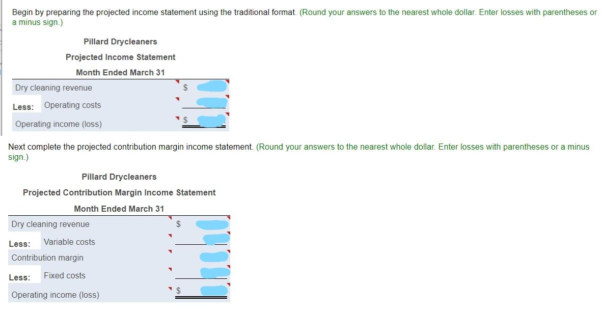 Begin by preparing the projected income statement using the traditional format. (Round your answers to the nearest whole dollar. Enter losses with parentheses or
a minus sign.)
Pillard Drycleaners
Projected Income Statement
Month Ended March 31
Dry cleaning revenue
$
Less: Operating costs
Operating income (loss)
Next complete the projected contribution margin income statement. (Round your answers to the nearest whole dollar. Enter losses with parentheses or a minus
sign.)
Pillard Drycleaners
Projected Contribution Margin Income Statement
Month Ended March 31
Dry cleaning revenue
Less:
Variable costs
Contribution margin
Less:
Fixed costs
Operating income (loss)
