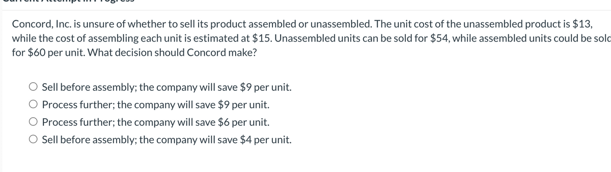 Concord, Inc. is unsure of whether to sell its product assembled or unassembled. The unit cost of the unassembled product is $13,
while the cost of assembling each unit is estimated at $15. Unassembled units can be sold for $54, while assembled units could be sold
for $60 per unit. What decision should Concord make?
O Sell before assembly; the company will save $9 per unit.
Process further; the company will save $9 per unit.
O Process further; the company will save $6 per unit.
O Sell before assembly; the company will save $4 per unit.
