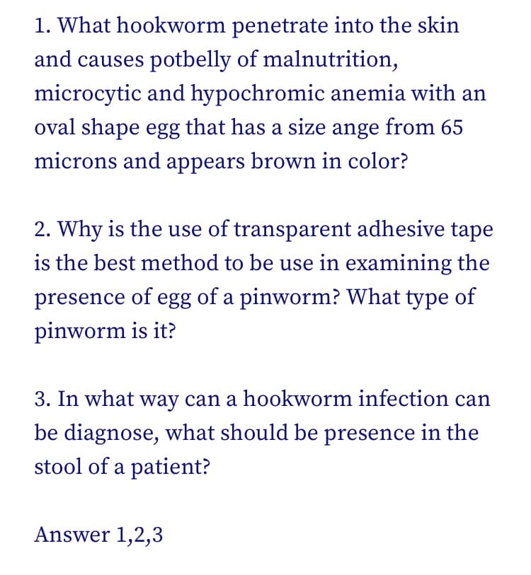 1. What hookworm penetrate into the skin
and causes potbelly of malnutrition,
microcytic and hypochromic anemia with an
oval shape egg that has a size ange from 65
microns and appears brown in color?
2. Why is the use of transparent adhesive tape
is the best method to be use in examining the
presence of egg of a pinworm? What type of
pinworm is it?
3. In what way can a hookworm infection can
be diagnose, what should be presence in the
stool of a patient?
Answer 1,2,3
