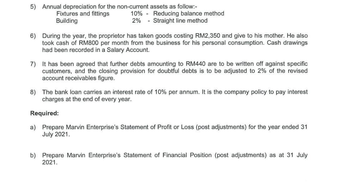 5) Annual depreciation for the non-current assets as follow:-
Fixtures and fittings
Building
10% - Reducing balance method
2%
- Straight line method
6) During the year, the proprietor has taken goods costing RM2,350 and give to his mother. He also
took cash of RM800 per month from the business for his personal consumption. Cash drawings
had been recorded in a Salary Account.
7) It has been agreed that further debts amounting to RM440 are to be written off against specific
customers, and the closing provision for doubtful debts is to be adjusted to 2% of the revised
account receivables figure.
8) The bank loan carries an interest rate of 10% per annum. It is the company policy to pay interest
charges at the end of every year.
Required:
a) Prepare Marvin Enterprise's Statement of Profit or Loss (post adjustments) for the year ended 31
July 2021.
b) Prepare Marvin Enterprise's Statement of Financial Position (post adjustments) as at 31 July
2021.
