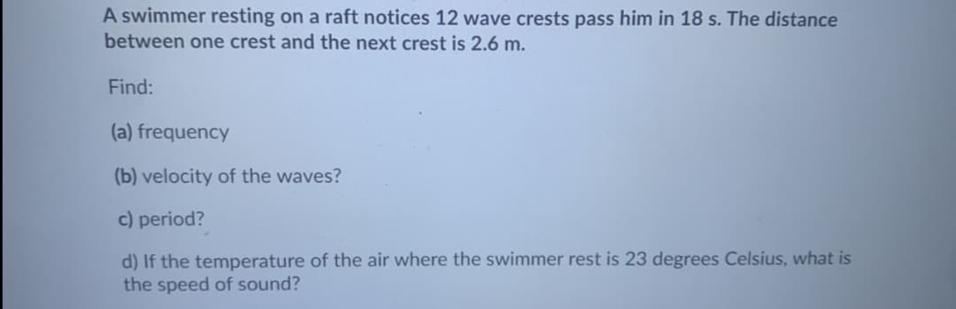 A swimmer resting on a raft notices 12 wave crests pass him in 18 s. The distance
between one crest and the next crest is 2.6 m.
Find:
(a) frequency
(b) velocity of the waves?
c) period?
d) If the temperature of the air where the swimmer rest is 23 degrees Celsius, what is
the speed of sound?
