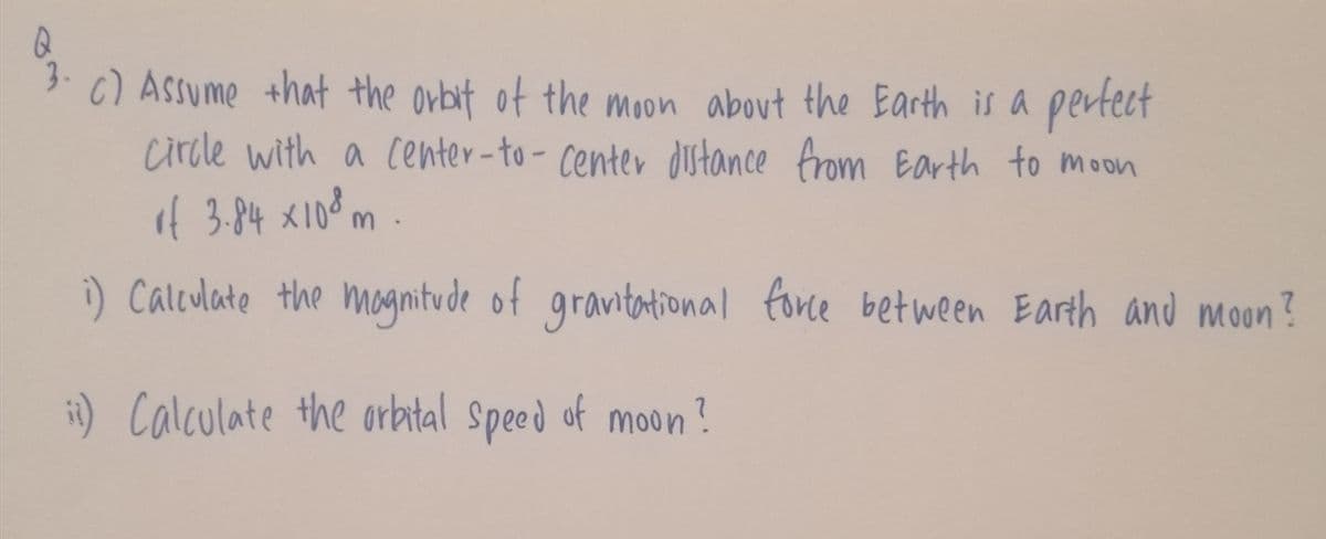 3.
6) Assume that the orbit of the moon about the Earth is a pertect
circle with a center-to- center dstance from Earth to moon
if 3.84 x108 m .
i) Calculate the magnitude of
gravtational force bet ween Earth and moon?
it) Calculate the orbtal Speed of moon?
