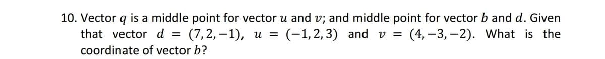 10. Vector q is a middle point for vector u and v; and middle point for vector b and d. Given
that vector d = (7,2,-1), u = (-1,2,3) and v= (4, -3,-2). What is the
coordinate of vector b?