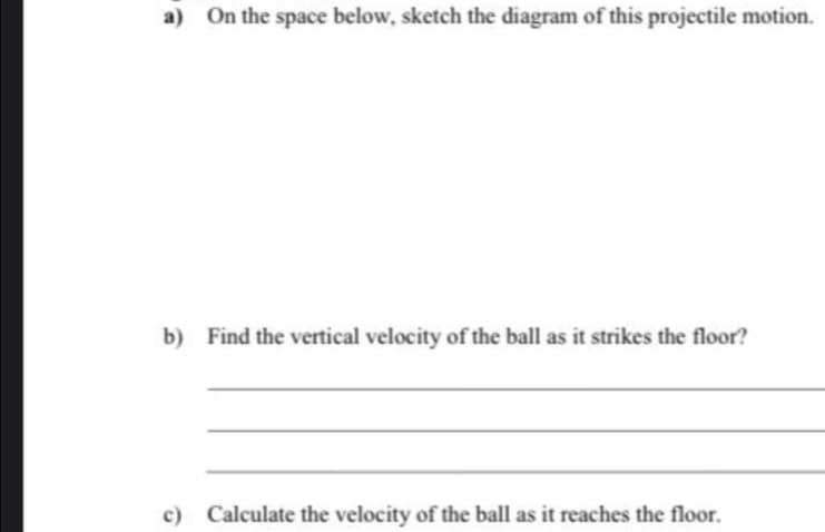 a) On the space below, sketch the diagram of this projectile motion.
b) Find the vertical velocity of the ball as it strikes the floor?
c) Calculate the velocity of the ball as it reaches the floor.
