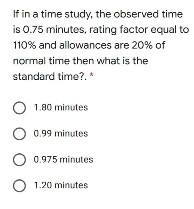 If in a time study, the observed time
is 0.75 minutes, rating factor equal to
110% and allowances are 20% of
normal time then what is the
standard time?. *
O 1.80 minutes
0.99 minutes
0.975 minutes
O 1.20 minutes
