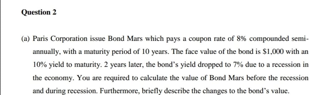 Question 2
(a) Paris Corporation issue Bond Mars which pays a coupon rate of 8% compounded semi-
annually, with a maturity period of 10 years. The face value of the bond is $1,000 with an
10% yield to maturity. 2 years later, the bond's yield dropped to 7% due to a recession in
the economy. You are required to calculate the value of Bond Mars before the recession
and during recession. Furthermore, briefly describe the changes to the bond's value.
