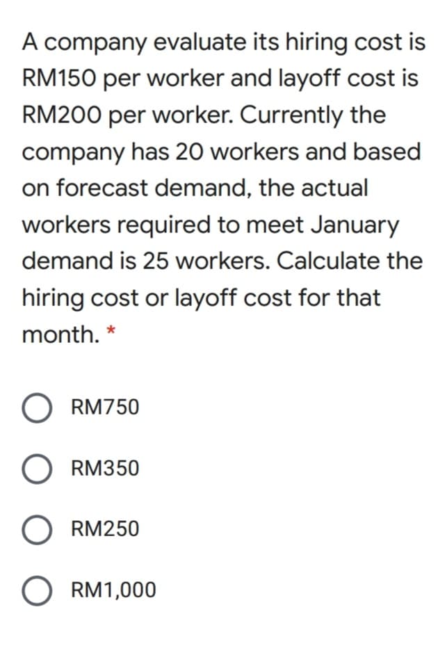 A company evaluate its hiring cost is
RM150 per worker and layoff cost is
RM200 per worker. Currently the
company has 20 workers and based
on forecast demand, the actual
workers required to meet January
demand is 25 workers. Calculate the
hiring cost or layoff cost for that
month. *
O RM750
O RM350
O RM250
O RM1,000
