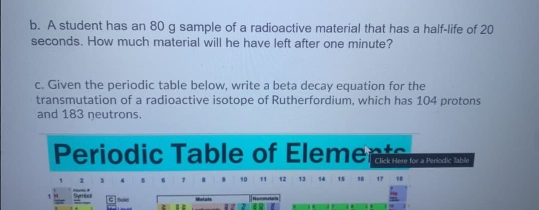 b. A student has an 80 g sample of a radioactive material that has a half-life of 20
seconds. How much material will he have left after one minute?
c. Given the periodic table below, write a beta decay equation for the
transmutation of a radioactive isotope of Rutherfordium, which has 104 protons
and 183 neutrons.
Periodic Table of Eleme tra esde noa
1 2
3 4 5 7 9
10
11
12 13 14 15 16 17
18
1H
Symbol
Sold
Nonmetals
Metals

