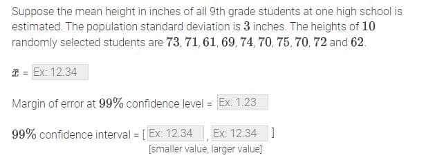 Suppose the mean height in inches of all 9th grade students at one high school is
estimated. The population standard deviation is 3 inches. The heights of 10
randomly selected students are 73, 71, 61, 69, 74, 70, 75, 70, 72 and 62.
* = Ex: 12.34
Margin of error at 99% confidence level = Ex: 1.23
99% confidence interval [Ex: 12.34
Ex: 12.34]
[smaller value, larger value]
=