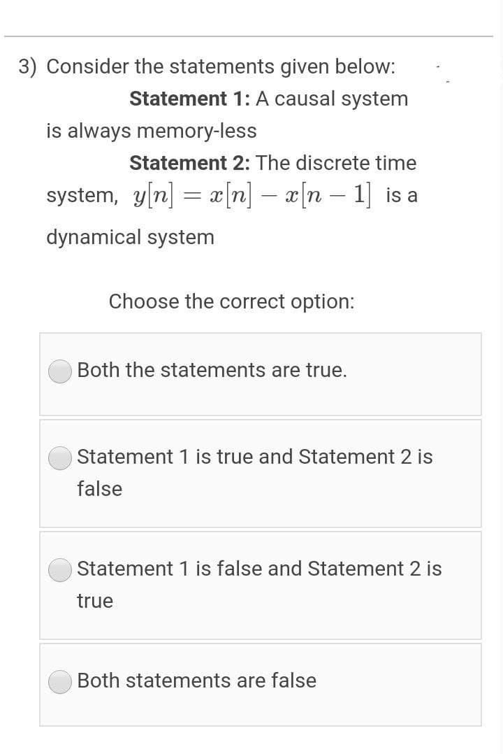 3) Consider the statements given below:
Statement 1: A causal system
is always memory-less
Statement 2: The discrete time
system, y[n] = x[n] – x[n – 1] is a
dynamical system
Choose the correct option:
Both the statements are true.
Statement 1 is true and Statement 2 is
false
Statement 1 is false and Statement 2 is
true
Both statements are false
