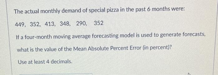 The actual monthly demand of special pizza in the past 6 months were:
449, 352, 413, 348, 290, 352
If a four-month moving average forecasting model is used to generate forecasts,
what is the value of the Mean Absolute Percent Error (in percent)?
Use at least 4 decimals.