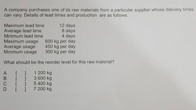 A company purchases one of its raw materials from a particular supplier whose delivery limes
can vary Details of lead times and production are as follows:
Maximum lead time
Average lead time
12 days
8 days
4 days
600 kg per day
450 kg per day
Minimum usage
300 kg per day
Minimum lead time
Maximum usage
Average usage
What should be the reorder level for this raw material?
A [ ]
1 200 kg
B
3 600 kg
C 5 400 kg
D7 200 kg