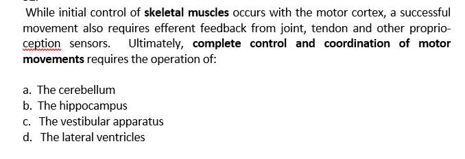 While initial control of skeletal muscles occurs with the motor cortex, a successful
movement also requires efferent feedback from joint, tendon and other proprio-
ception sensors. Ultimately, complete control and coordination of motor
movements requires the operation of:
a. The cerebellum
b. The hippocampus
c. The vestibular apparatus
d. The lateral ventricles
