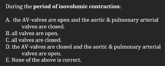 During the period of isovolumic contraction:
A. the AV-valves are open and the aortic & pulmonary arterial
valves are closed.
B. all valves are open.
C. all valves are closed.
D. the AV-valves are closed and the aortic & pulmonary arterial
valves are open.
E. None of the above is correct.
