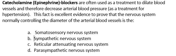 Catecholamine (Epinephrine)-blockers are often used as a treatment to dilate blood
vessels and therefore decrease arterial blood pressure (as a treatment for
hypertension). This fact is excellent evidence to prove that the nervous system
normally controlling the diameter of the arterial blood vessels is the:
a. Somatosensory nervous system
b. Sympathetic nervous system
c. Reticular attenuating nervous system
d. Parasympathetic nervous system
