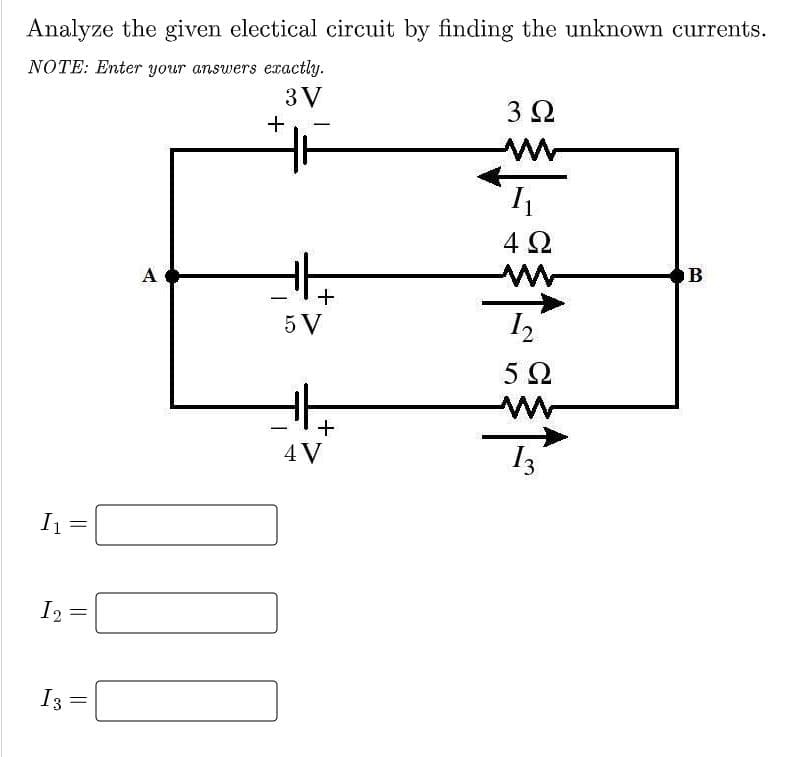 Analyze the given electical circuit by finding the unknown currents.
NOTE: Enter your answers exactly.
3 V
3Ω
+
4 Ω
A
+
5 V
-
4 V
I1
I2
I3
||
||
