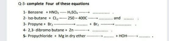 Q-3- complete Four of these equations
1- Benzene + HNO, -
H,SO -
w
w....
2- Iso-butane + CL,
3- Propyne + Brz -
4- 2,3- dibromo butane + Zn -----
250 - 400C
and
+ Br2
5- Propychloride + Mg in dry ether
+ HOH-
