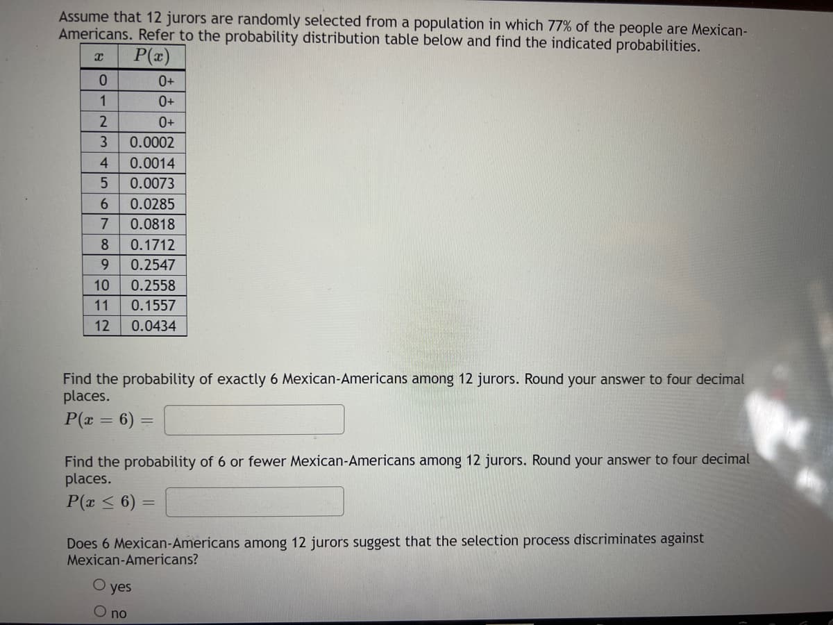 Assume that 12 jurors are randomly selected from a population in which 77% of the people are Mexican-
Americans. Refer to the probability distribution table below and find the indicated probabilities.
P(x)
0+
1
0+
0+
3
0.0002
4.
0.0014
0.0073
6.
0.0285
0.0818
8.
0.1712
9.
0.2547
10
0.2558
11
0.1557
12
0.0434
Find the probability of exactly 6 Mexican-Americans among 12 jurors. Round your answer to four decimal
places.
P(r = 6) =
Find the probability of 6 or fewer Mexican-Americans among 12 jurors. Round your answer to four decimal
places.
P(x < 6)
Does 6 Mexican-Americans among 12 jurors suggest that the selection process discriminates against
Mexican-Americans?
О yes
O no
