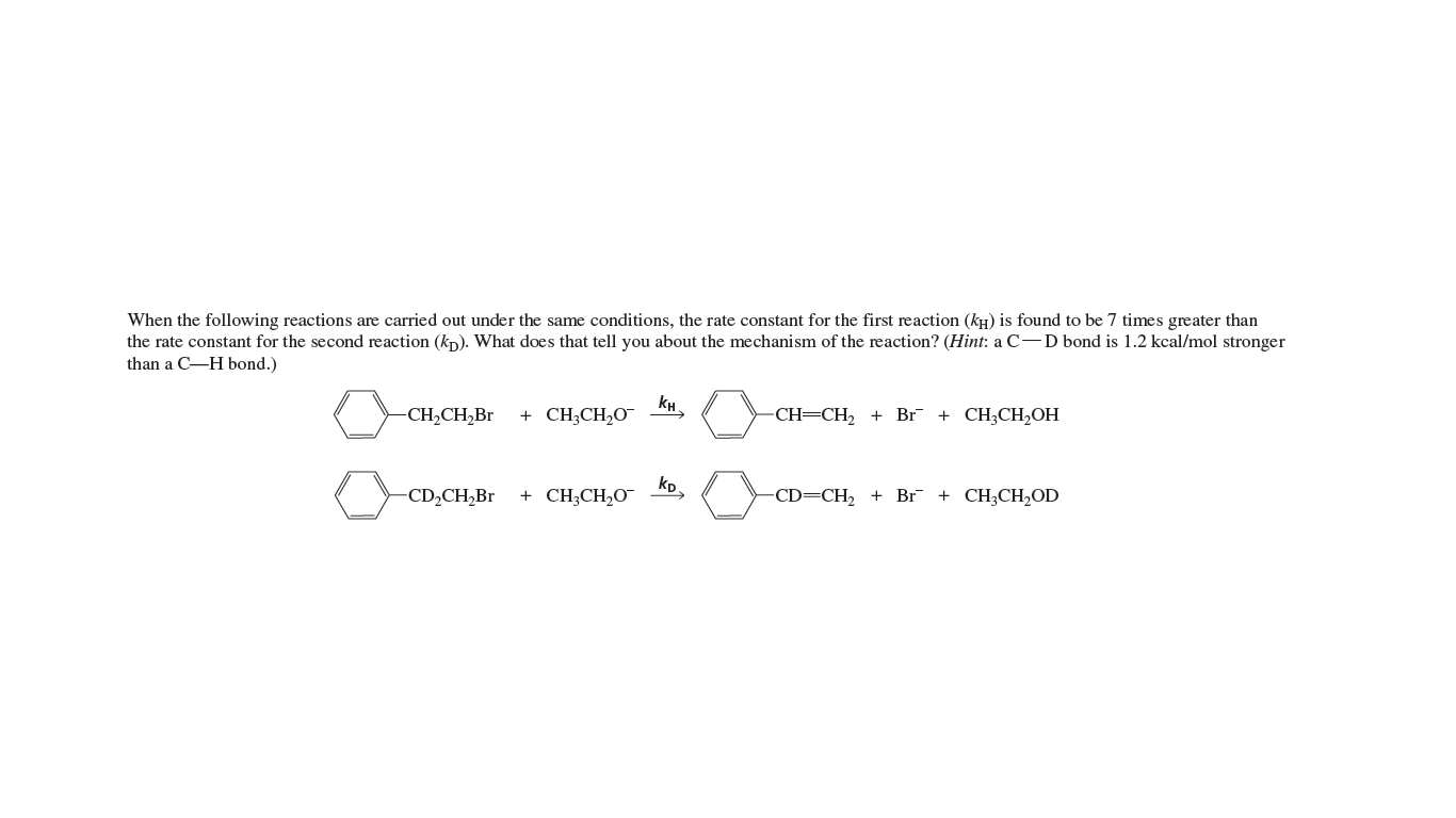 When the following reactions are carried out under the same conditions, the rate constant for the first reaction (kH) is found to be 7 times greater than
the rate constant for the second reaction (kp). What does that tell you about the mechanism of the reaction? (Hint: a C-D bond is 1.2 kcal/mol stronger
than a C-H bond.)
CH2CH,Br
+ CH;CH,O¯
CH=CH2 +
Br + CH,CH-ОН
-CD,CH,Br
kp
+ CH;CH2O¯
CD=CH, +
Br + CH,CН,OD
