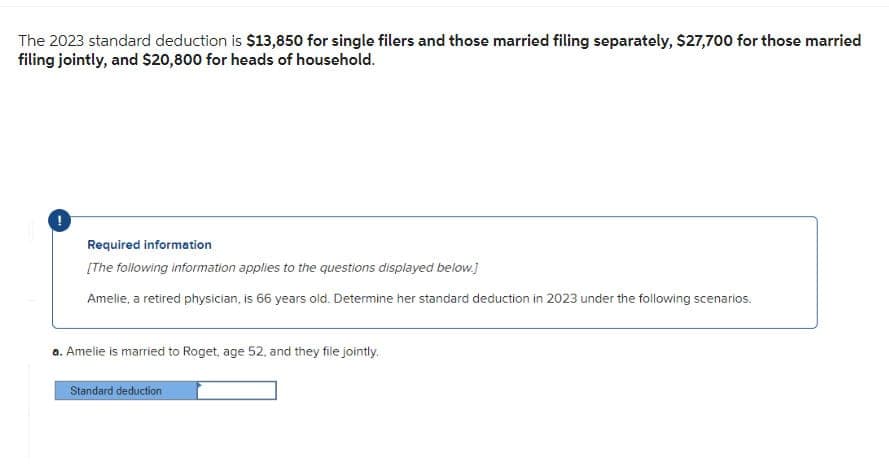 The 2023 standard deduction is $13,850 for single filers and those married filing separately, $27,700 for those married
filing jointly, and $20,800 for heads of household.
Required information
[The following information applies to the questions displayed below.]
Amelie, a retired physician, is 66 years old. Determine her standard deduction in 2023 under the following scenarios.
a. Amelie is married to Roget, age 52, and they file jointly.
Standard deduction