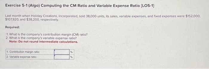 Exercise 5-1 (Algo) Computing the CM Ratio and Variable Expense Ratio [LO5-1]
Last month when Holiday Creations, Incorporated, sold 38,000 units, its sales, variable expenses, and fixed expenses were $152,000,
$107,920, and $38,200, respectively.
Required:
1. What is the company's contribution margin (CM) ratio?
2. What is the company's variable expense ratio?
Note: Do not round intermediate calculations.
1. Contribution margin ratio
2 Variable expense ratio
%
%