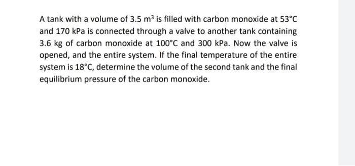 A tank with a volume of 3.5 m3 is filled with carbon monoxide at 53°C
and 170 kPa is connected through a valve to another tank containing
3.6 kg of carbon monoxide at 100°C and 300 kPa. Now the valve is
opened, and the entire system. If the final temperature of the entire
system is 18°C, determine the volume of the second tank and the final
equilibrium pressure of the carbon monoxide.

