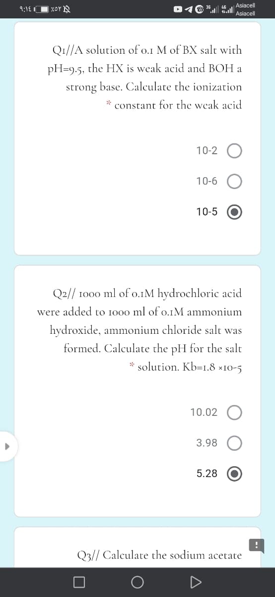 Asiacell
36, Asiacel
9:18 1
%OY A
46
Q1//A solution of o.1 M of BX salt with
pH=9.5, the HX is weak acid and BOH a
strong base. Calculate the ionization
constant for the weak acid
10-2 O
10-6
10-5
Q2// 1000 ml ofo.1M hydrochloric acid
were added to 1000 ml of o.IM ammonium
hydroxide, ammonium chloride salt was
formed. Calculate the pH for the salt
solution. Kb=1.8 ×10-5
10.02
3.98
5.28
Q3// Calculate the sodium acetate
