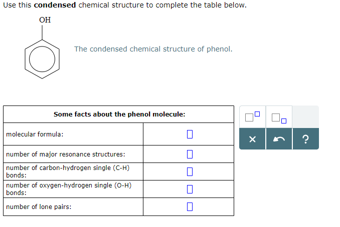 Use this condensed chemical structure to complete the table below.
OH
The condensed chemical structure of phenol.
Some facts about the phenol molecule:
molecular formula:
number of major resonance structures:
number of carbon-hydrogen single (C-H)
bonds:
number of oxygen-hydrogen single (O-H)
bonds:
number of lone pairs:
0
0
0
0
X
?