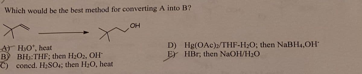 Which would be the best method for converting A into B?
A) H3O+, heat
B BH3: THF; then H₂O2, OH
C) concd. H₂SO4; then H₂0, heat
OH
D) Hg(OAc)2/THF-H₂O; then NaBH4,OH
E HBr; then NaOH/H₂O