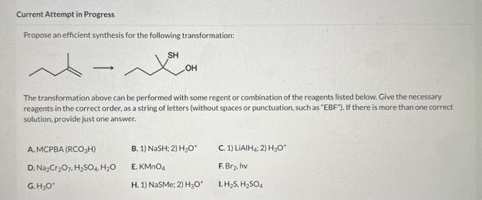 Current Attempt in Progress
Propose an efficient synthesis for the following transformation:
SH
-
The transformation above can be performed with some regent or combination of the reagents listed below. Give the necessary
reagents in the correct order, as a string of letters (without spaces or punctuation, such as "EBF"). If there is more than one correct
solution, provide just one answer.
A. MCPBA (RCO₂H)
D.
G.H₂O*
OH
Na₂Cr₂O7, H₂SO4. H₂O
B. 1) NaSH; 2) H₂O*
E. KMnO4
H. 1) NaSMe; 2) H₂O*
C. 1) LiAlH4; 2) H₂O*
F. Br₂, hv
1.H₂S, H₂SO4