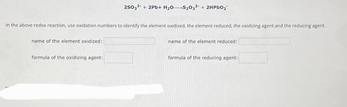 250,2+2Pb+ H₂0 S₂032 + 2HPbO₂
in the above redox reaction, use oxidation numbers to identify the element oxidized, the element reduced, the oxidizing agent and the reducing agent.
name of the element oxidized:
name of the element reduced:
formula of the oxidizing agent:
formula of the reducing agent: