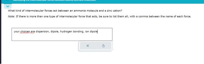 What kind of intermolecular forces act between an ammonia molecule and a zinc cation?
Note: If there is more than one type of intermolecular force that acts, be sure to list them all, with a comma between the name of each force.
your choices are dispersion, dipole, hydrogen bonding, lon dipole