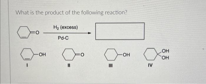 What is the product of the following reaction?
:0
OH
H2 (excess)
Pd-C
"
0
III
-OH
IV
ОН
SOH