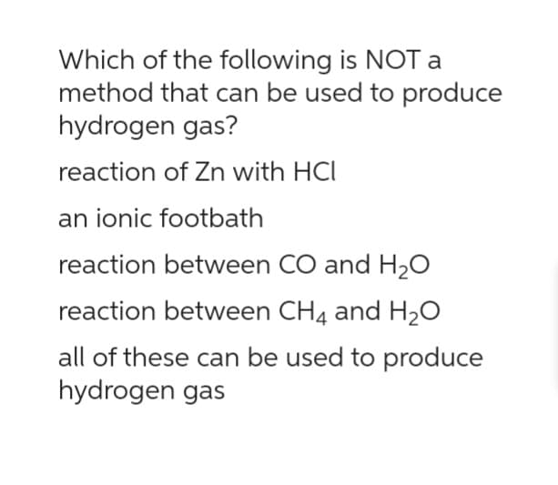 Which of the following is NOT a
method that can be used to produce
hydrogen gas?
reaction of Zn with HCI
an ionic footbath
reaction between CO and H₂O
reaction between CH4 and H₂O
all of these can be used to produce
hydrogen gas
