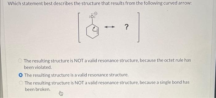 Which statement best describes the structure that results from the following curved arrow:
:0:
?
The resulting structure is NOT a valid resonance structure, because the octet rule has
been violated.
O The resulting structure is a valid resonance structure.
The resulting structure is NOT a valid resonance structure, because a single bond has
been broken.
↓