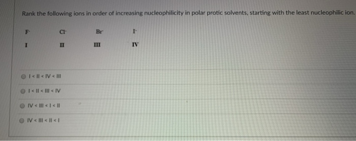 Rank the following ions in order of increasing nucleophilicity in polar protic solvents, starting with the least nucleophilic ion.
F
I
CI-
II
I <ll<IV < III
● I < | < | <IV
IV < ||| < | < ||
IV < ||| < || < |
Br
III
7
IV