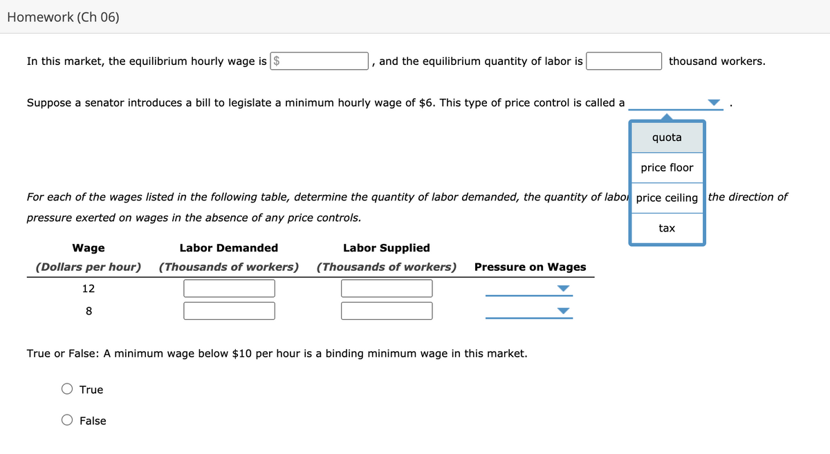 Homework (Ch 06)
In this market, the equilibrium hourly wage is $
and the equilibrium quantity of labor is
thousand workers.
Suppose a senator introduces a bill to legislate a minimum hourly wage of $6. This type of price control is called a
quota
price floor
For each of the wages listed in the following table, determine the quantity of labor demanded, the quantity of labol price ceiling the direction of
pressure exerted on wages in the absence of any price controls.
tax
Wage
Labor Demanded
Labor Supplied
(Dollars per hour)
(Thousands of workers)
(Thousands of workers)
Pressure on Wages
12
8
True or False: A minimum wage below $10 per hour is a binding minimum wage in this market.
True
False
