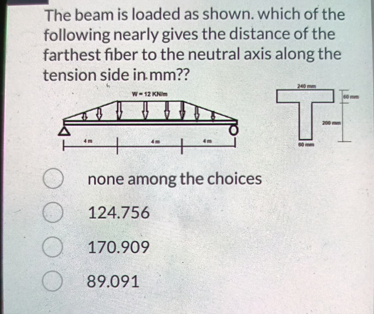 The beam is loaded as shown. which of the
following nearly gives the distance of the
farthest fiber to the neutral axis along the
tension side in.mm??
Ti
240 mm
W 12 KN/m
60 mm
200 mm
4 m
4m
60 mm
none among the choices
O 124.756
O 170.909
O 89.091
