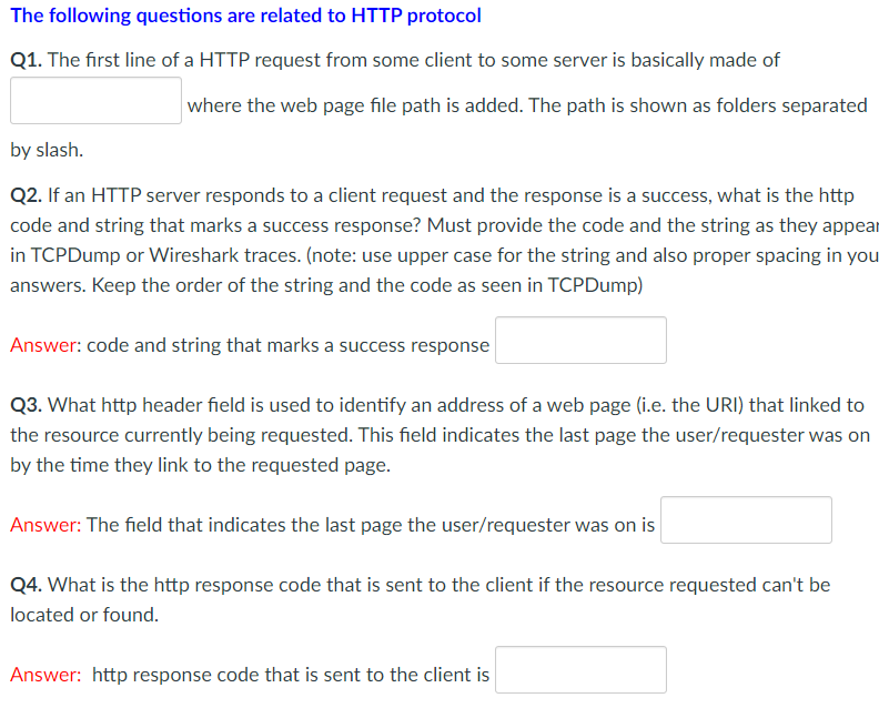 The following questions are related to HTTP protocol
Q1. The first line of a HTTP request from some client to some server is basically made of
where the web page file path is added. The path is shown as folders separated
by slash.
Q2. If an HTTP server responds to a client request and the response is a success, what is the http
code and string that marks a success response? Must provide the code and the string as they appear
in TCPDump or Wireshark traces. (note: use upper case for the string and also proper spacing in you
answers. Keep the order of the string and the code as seen in TCPDump)
Answer: code and string that marks a success response
Q3. What http header field is used to identify an address of a web page (i.e. the URI) that linked to
the resource currently being requested. This field indicates the last page the user/requester was on
by the time they link to the requested page.
Answer: The field that indicates the last page the user/requester was on is
Q4. What is the http response code that is sent to the client if the resource requested can't be
located or found.
Answer: http response code that is sent to the client is
