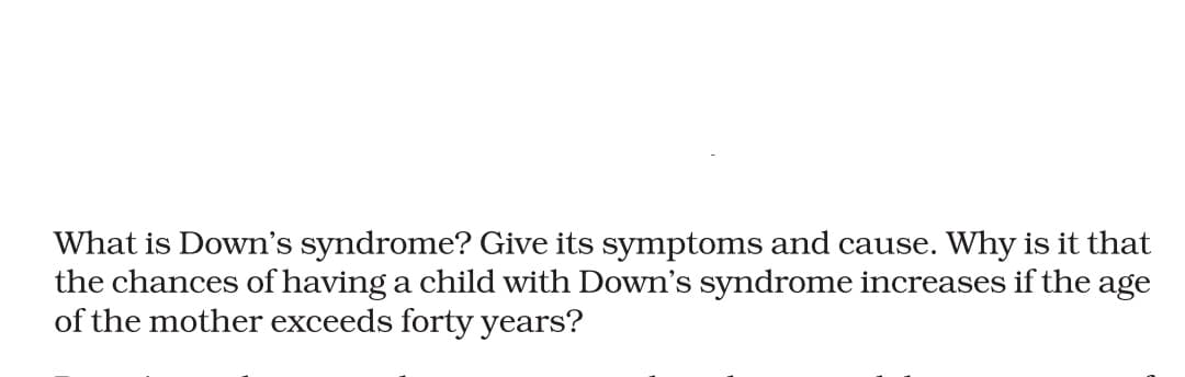 What is Down's syndrome? Give its symptoms and cause. Why is it that
the chances of having a child with Down's syndrome increases if the age
of the mother exceeds forty years?
