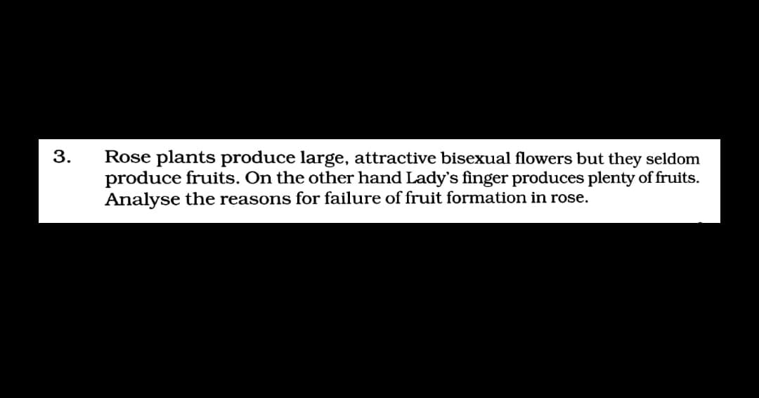 3.
Rose plants produce large, attractive bisexual flowers but they seldom
produce fruits. On the other hand Lady's finger produces plenty of fruits.
Analyse the reasons for failure of fruit formation in rose.
