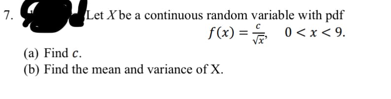 7.
Let X be a continuous random variable with pdf
f(x)=√ 0<x< 9.
(a) Find c.
(b) Find the mean and variance of X.