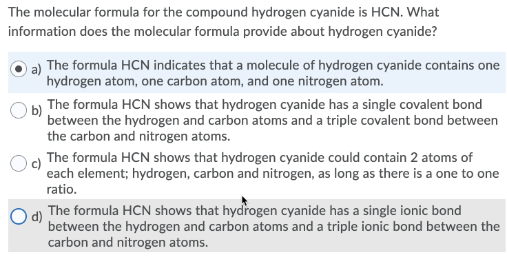 The molecular formula for the compound hydrogen cyanide is HCN. What
information does the molecular formula provide about hydrogen cyanide?
a)
The formula HCN indicates that a molecule of hydrogen cyanide contains one
hydrogen atom, one carbon atom, and one nitrogen atom.
The formula HCN shows that hydrogen cyanide has a single covalent bond
b)
between the hydrogen and carbon atoms and a triple covalent bond between
the carbon and nitrogen atoms.
The formula HCN shows that hydrogen cyanide could contain 2 atoms of
each element; hydrogen, carbon and nitrogen, as long as there is a one to one
ratio.
The formula HCN shows that hydrogen cyanide has a single ionic bond
d)
between the hydrogen and carbon atoms and a triple ionic bond between the
carbon and nitrogen atoms.
