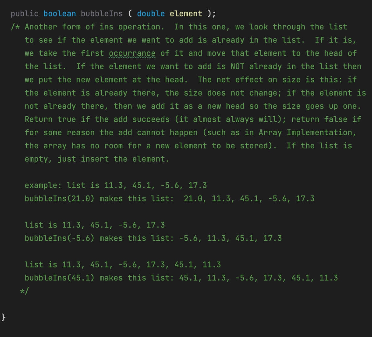 public boolean bubbleIns ( double element );
In this one, we look through the list
to see if the element we want to add is already in the list. If it is,
we take the first occurrance of it and move that element to the head of
/* Another form of ins operation.
the list. If the element we want to add is NOT already in the list then
we put the new element at the head. The net effect on size is this: if
the element is already there, the size does not change; if the element is
not already there, then we add it as a new head so the size goes up one.
Return true if the add succeeds (it almost always will); return false if
for some reason the add cannot happen (such as in Array Implementation,
the array has no room for a new element to be stored). If the list is
empty, just insert the element.
example: list is 11.3, 45.1, -5.6, 17.3
bubbleIns(21.0) makes this list: 21.0, 11.3, 45.1, -5.6, 17.3
list is 11.3, 45.1, -5.6, 17.3
bubbleIns(-5.6) makes this list: -5.6, 11.3, 45.1, 17.3
list is 11.3, 45.1, -5.6, 17.3, 45.1, 11.3
bubbleIns(45.1) makes this list: 45.1, 11.3, -5.6, 17.3, 45.1, 11.3
*/
}
