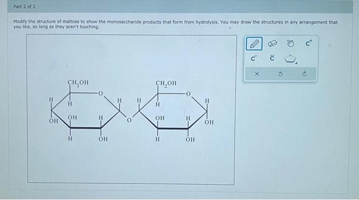 Part 2 of 2
Modify the structure of maltose to show the monosaccharide products that form from hydrolysis. You may draw the structures in any arrangement that
you like, so long as they aren't touching.
H
OH
CH OH
H
OH
H
H
OH
CH OH
H
OH
H
H
OH
OH
с
2₂
č