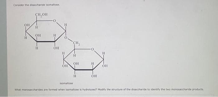 Consider the disaccharide isomaltose.
OH
H
CH OH
H
OH
H
H
OH
H
H
OH
CH,
H
isomaltose
OH
H
Н
ОН
ОН
What monosaccharides are formed when isomaltose is hydrolyzed? Modify the structure of the disaccharide to identify the two monosaccharide products.
