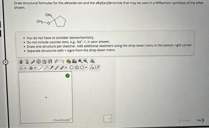 Draw structural formulas for the alkoxide ion and the alkyl(aryl)bromide that may be used in a Williamson synthesis of the ether
shown.
CH3
CH3-07
• You do not have to consider stereochemistry.
Do not include counter-ions, e.g., Na*, I, in your answer.
• Draw one structure per sketcher. Add additional sketchers using the drop-down menu in the bottom right corner.
Separate structures with + signs from the drop-down menu.
ChemDoodle
000- AIF
Next