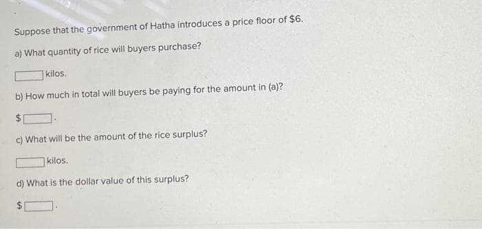 Suppose that the government of Hatha introduces a price floor of $6.
a) What quantity of rice will buyers purchase?
kilos.
b) How much in total will buyers be paying for the amount in (a)?
c) What will be the amount of the rice surplus?
kilos.
d) What is the dollar value of this surplus?
LA