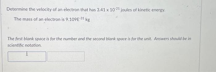 Determine the velocity of an electron that has 3.41 x 10-21 joules of kinetic energy.
The mass of an electron is 9.109E-31 kg
The first blank space is for the number and the second blank space is for the unit. Answers should be in
scientific notation.