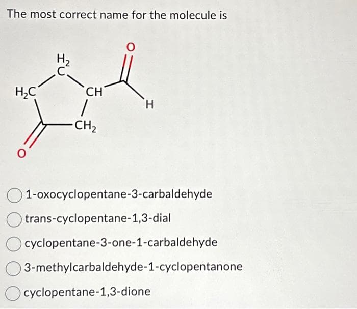 The most correct name for the molecule is
H₂C
O
H₂
C.
CH
1
-CH₂
H
1-oxocyclopentane-3-carbaldehyde
trans-cyclopentane-1,3-dial
cyclopentane-3-one-1-carbaldehyde
3-methylcarbaldehyde-1-cyclopentanone
cyclopentane-1,3-dione